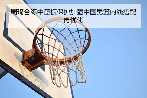 周琦合练中篮板保护加强中国男篮内线搭配再优化（STARSPORTS）