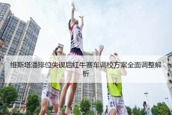 维斯塔潘排位失误后红牛赛车调校方案全面调整解析（STARSPORTS）